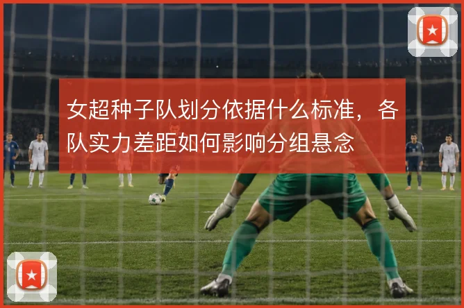 女超种子队划分依据什么标准，各队实力差距如何影响分组悬念