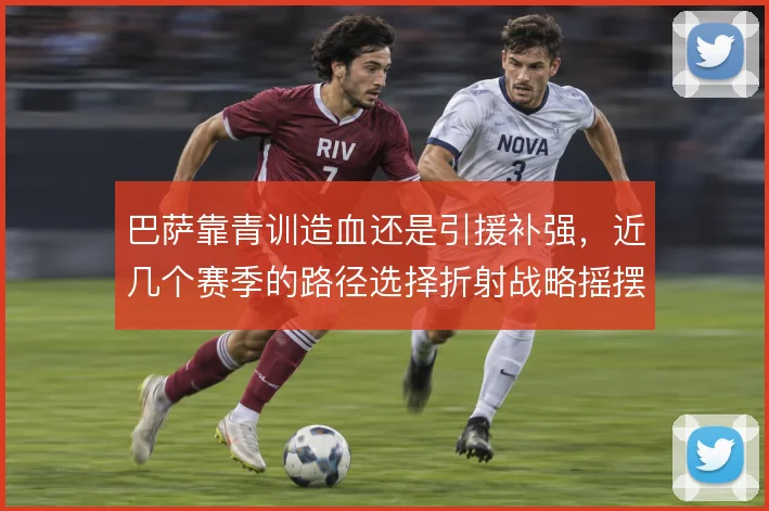 巴萨靠青训造血还是引援补强,近几个赛季的路径选择折射战略摇摆
