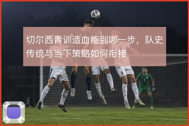 切尔西青训造血能到哪一步，队史传统与当下策略如何衔接