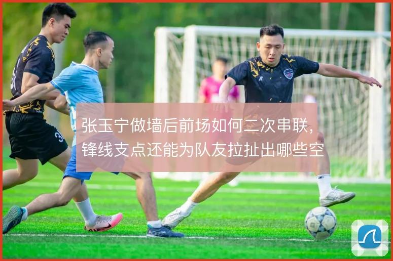 张玉宁做墙后前场如何二次串联，锋线支点还能为队友拉扯出哪些空间