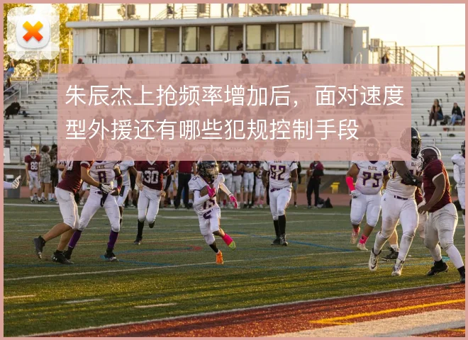 朱辰杰上抢频率增加后,面对速度型外援还有哪些犯规控制手段