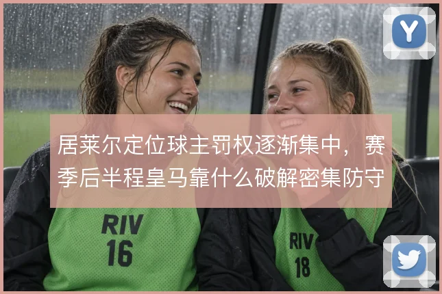 居莱尔定位球主罚权逐渐集中,赛季后半程皇马靠什么破解密集防守