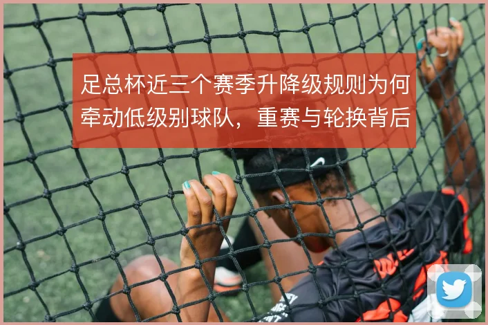 足总杯近三个赛季升降级规则为何牵动低级别球队，重赛与轮换背后有何取舍