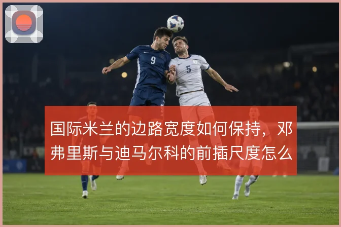 国际米兰的边路宽度如何保持，邓弗里斯与迪马尔科的前插尺度怎么定