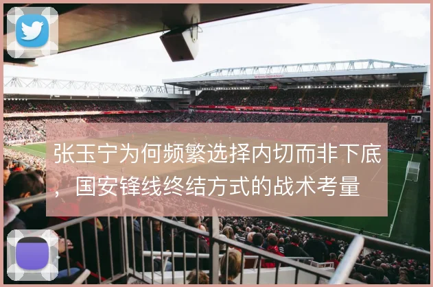张玉宁为何频繁选择内切而非下底，国安锋线终结方式的战术考量