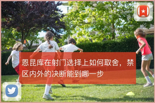 恩昆库在射门选择上如何取舍,禁区内外的决断能到哪一步