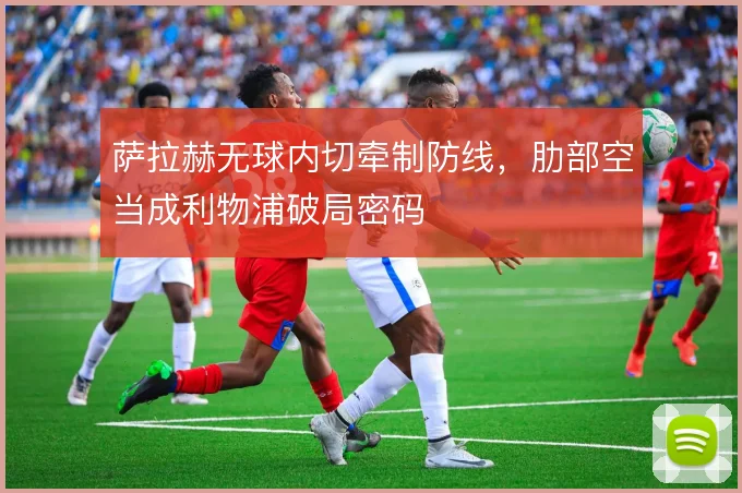 萨拉赫无球内切牵制防线,肋部空当成利物浦破局密码