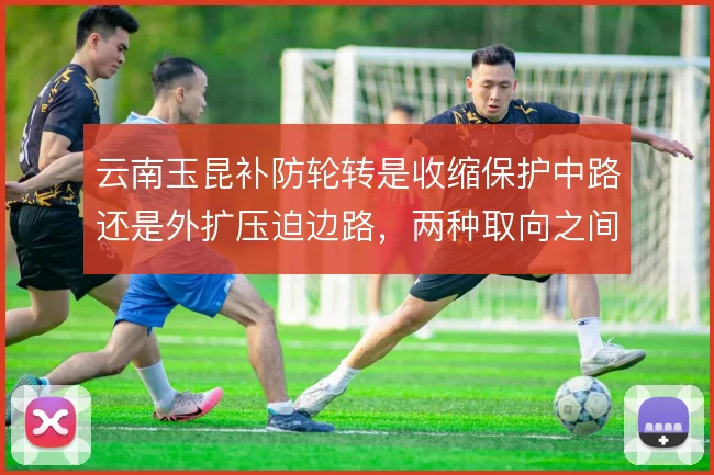 云南玉昆补防轮转是收缩保护中路还是外扩压迫边路，两种取向之间如何取舍