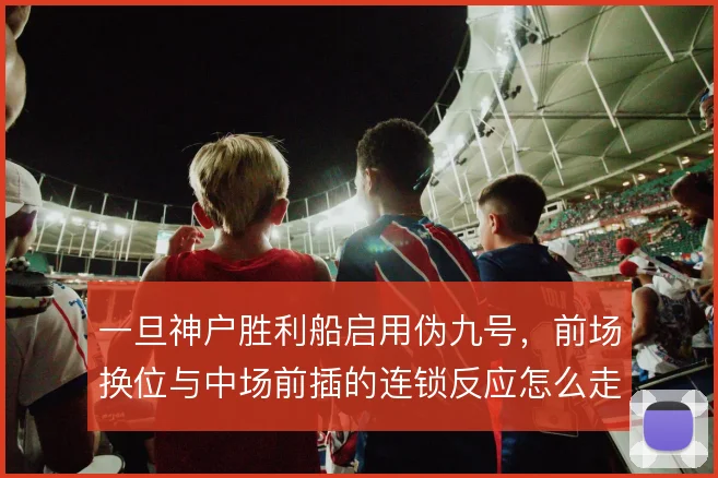 一旦神户胜利船启用伪九号，前场换位与中场前插的连锁反应怎么走