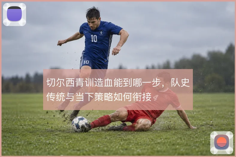 切尔西青训造血能到哪一步，队史传统与当下策略如何衔接