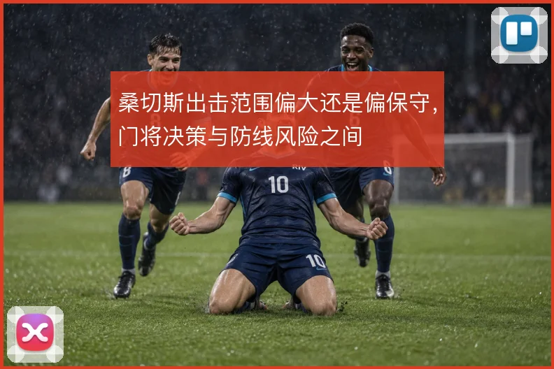 桑切斯出击范围偏大还是偏保守,门将决策与防线风险之间