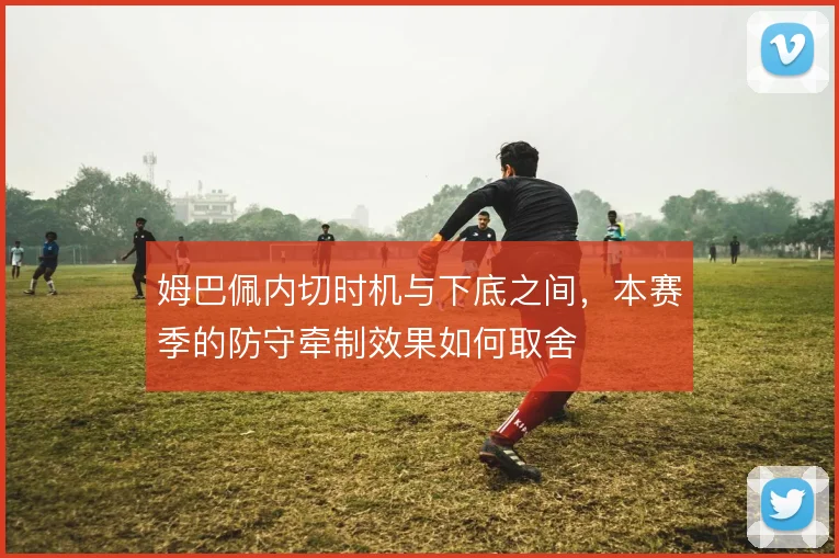 姆巴佩内切时机与下底之间，本赛季的防守牵制效果如何取舍