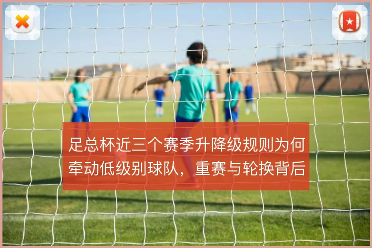 足总杯近三个赛季升降级规则为何牵动低级别球队，重赛与轮换背后有何取舍