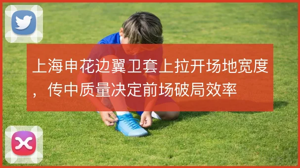 上海申花边翼卫套上拉开场地宽度,传中质量决定前场破局效率