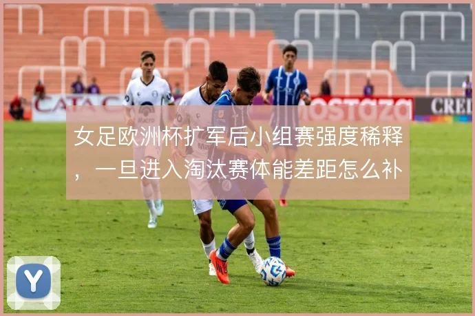 女足欧洲杯扩军后小组赛强度稀释，一旦进入淘汰赛体能差距怎么补