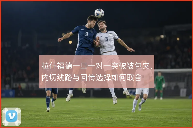 拉什福德一旦一对一突破被包夹，内切线路与回传选择如何取舍