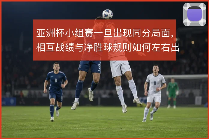 亚洲杯小组赛一旦出现同分局面,相互战绩与净胜球规则如何左右出线