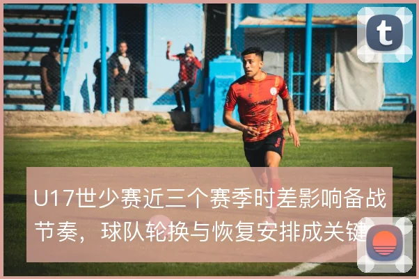 U17世少赛近三个赛季时差影响备战节奏,球队轮换与恢复安排成关键
