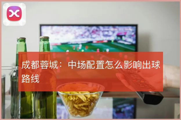 成都蓉城:中场配置怎么影响出球路线