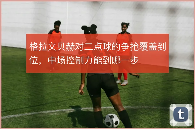 格拉文贝赫对二点球的争抢覆盖到位，中场控制力能到哪一步