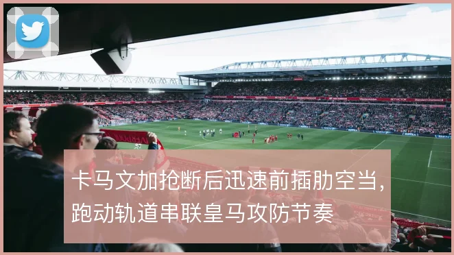 卡马文加抢断后迅速前插肋空当,跑动轨道串联皇马攻防节奏