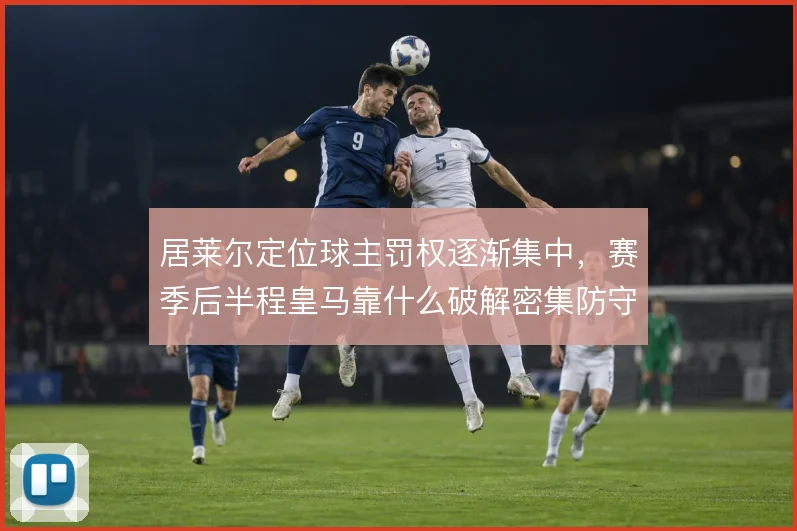居莱尔定位球主罚权逐渐集中,赛季后半程皇马靠什么破解密集防守
