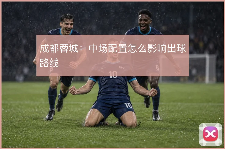 成都蓉城：中场配置怎么影响出球路线