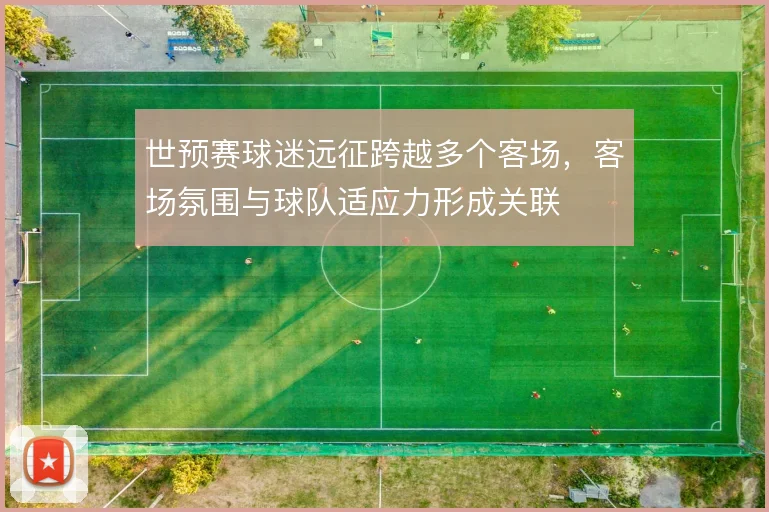世预赛球迷远征跨越多个客场,客场氛围与球队适应力形成关联