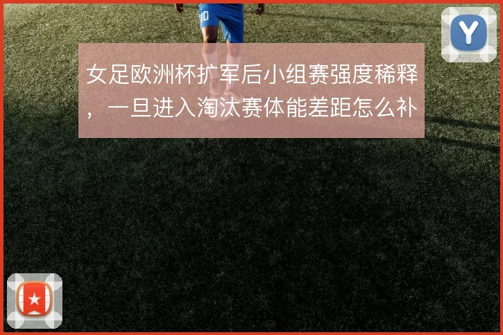女足欧洲杯扩军后小组赛强度稀释,一旦进入淘汰赛体能差距怎么补