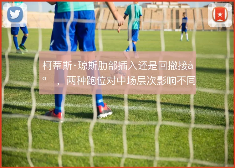柯蒂斯·琼斯肋部插入还是回撤接应，两种跑位对中场层次影响不同